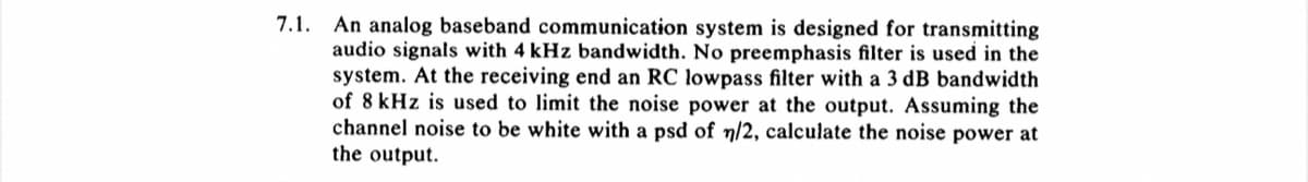 7.1. An analog baseband communication system is designed for transmitting
audio signals with 4 kHz bandwidth. No preemphasis filter is used in the
system. At the receiving end an RC lowpass filter with a 3 dB bandwidth
of 8 kHz is used to limit the noise power at the output. Assuming the
channel noise to be white with a psd of n/2, calculate the noise power at
the output.