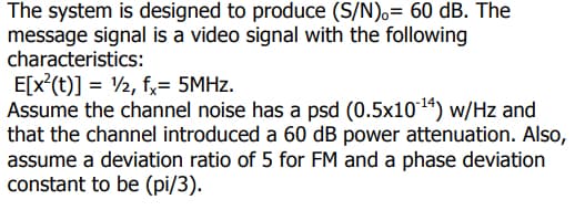 The system is designed to produce (S/N).= 60 dB. The
message signal is a video signal with the following
characteristics:
E[x²(t)] = 1/2, fx= 5MHz.
Assume the channel noise has a psd (0.5x10¹4) w/Hz and
that the channel introduced a 60 dB power attenuation. Also,
assume a deviation ratio of 5 for FM and a phase deviation
constant to be (pi/3).