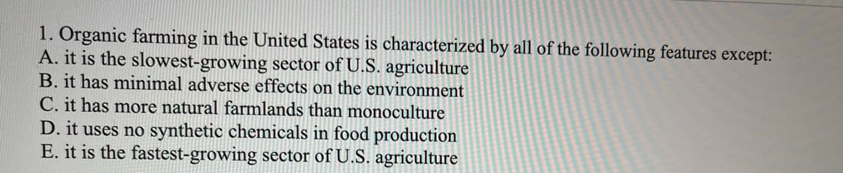 1. Organic farming in the United States is characterized by all of the following features except:
A. it is the slowest-growing sector of U.S. agriculture
B. it has minimal adverse effects on the environment
C. it has more natural farmlands than monoculture
D. it uses no synthetic chemicals in food production
E. it is the fastest-growing sector of U.S. agriculture
