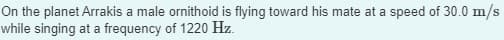 On the planet Arrakis a male ornithoid is flying toward his mate at a speed of 30.0 m/s
while singing at a frequency of 1220 Hz.
