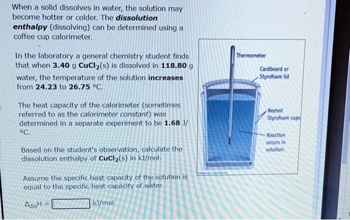 When a solid dissolves in water, the solution may
become hotter or colder. The dissolution
enthalpy (dissolving) can be determined using a
coffee cup calorimeter.
In the laboratory a general chemistry student finds
that when 3.40 g CuCl₂ (s) is dissolved in 118.80 g
water, the temperature of the solution increases
from 24.23 to 26.75 °C.
The heat capacity of the calorimeter (sometimes
referred to as the calorimeter constant) was
determined in a separate experiment to be 1.68 J/
°C.
Based on the student's observation, calculate the
dissolution enthalpy of CuCl₂(s) in kJ/mol.
Assume the specific heat capacity of the solution is
equal to the specific heat capacity of water.
AdisH =
kJ/mol
Thermometer
Cardboard or
Styrofoam lid
Nested
Styrofoam cups
-Reaction
occurs in
solution.