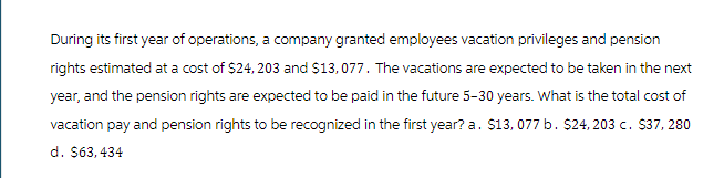 During its first year of operations, a company granted employees vacation privileges and pension
rights estimated at a cost of $24, 203 and $13,077. The vacations are expected to be taken in the next
year, and the pension rights are expected to be paid in the future 5-30 years. What is the total cost of
vacation pay and pension rights to be recognized in the first year? a. $13,077 b. $24, 203 c. $37, 280
d. $63,434