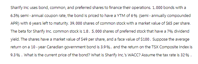 Sharify Inc uses bond, common, and preferred shares to finance their operations. 1,000 bonds with a
6.5% semi-annual coupon rate, the bond is priced to have a YTM of 6% (semi-annually compounded
APR) with 6 years left to maturity. 39,000 shares of common stock with a market value of $65 per share.
The beta for Sharify Inc. common stock is 1.8. 5,000 shares of preferred stock that have a 7% dividend
yield. The shares have a market value of $49 per share, and a face value of $100. Suppose the average
return on a 10-year Canadian government bond is 3.9 %, and the return on the TSX Composite Index is
9.3%. What is the current price of the bond? What is Sharify Inc.'s WACC? Assume the tax rate is 32 %.