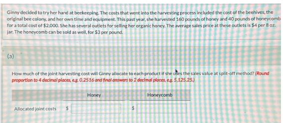 Ginny decided to try her hand at beekeeping. The costs that went into the harvesting process included the cost of the beehives, the
original bee colony, and her own time and equipment. This past year, she harvested 160 pounds of honey and 40 pounds of honeycomb
for a total cost of $2,000. She has several outlets for selling her organic honey. The average sales price at these outlets is $4 per 8 oz.
jar. The honeycomb can be sold as well, for $3 per pound.
(a)
How much of the joint harvesting cost will Ginny allocate to each product if she uses the sales value at split-off method? (Round
proportion to 4 decimal places, e.g. 0.2516 and final answers to 2 decimal places, e.g. 5,125.25.)
Honeycomb
Allocated joint costs
$
Honey
$