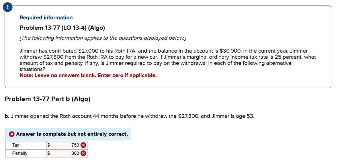 Required information
Problem 13-77 (LO 13-4) (Algo)
[The following information applies to the questions displayed below.]
Jimmer has contributed $27,000 to his Roth IRA, and the balance in the account is $30,000. In the current year, Jimmer
withdrew $27,800 from the Roth IRA to pay for a new car. If Jimmer's marginal ordinary income tax rate is 25 percent, what
amount of tax and penalty, if any, is Jimmer required to pay on the withdrawal in each of the following alternative
situations?
Note: Leave no answers blank. Enter zero if applicable.
Problem 13-77 Part b (Algo)
b. Jimmer opened the Roth account 44 months before he withdrew the $27,800, and Jimmer is age 53.
X Answer is complete but not entirely correct.
Tax
Penalty
$
$
750 X
300 x