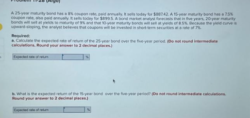 s
A 25-year maturity bond has a 8 % coupon rate, paid annually. It sells today for $887.42. A 15-year maturity bond has a 7.5%
coupon rate, also paid annually. It sells today for $899.5. A bond market analyst forecasts that in five years, 20-year maturity
bonds will sell at yields to maturity of 9% and that 10-year maturity bonds will sell at yields of 8.5%. Because the yield curve is
upward-sloping, the analyst believes that coupons will be invested in short-term securities at a rate of 7%.
Required:
a. Calculate the expected rate of return of the 25-year bond over the five-year period. (Do not round intermediate
calculations. Round your answer to 2 decimal places.)
Expected rate of return
%
b. What is the expected return of the 15-year bond over the five-year period? (Do not round intermediate calculations.
Round your answer to 2 decimal places.)
Expected rate of return
%