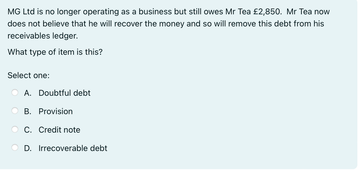 MG Ltd is no longer operating as a business but still owes Mr Tea £2,850. Mr Tea now
does not believe that he will recover the money and so will remove this debt from his
receivables ledger.
What type of item is this?
Select one:
A. Doubtful debt
B. Provision
C. Credit note
D. Irrecoverable debt
