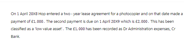 On 1 April 20X8 Hop entered a two-year lease agreement for a photocopier and on that date made a
payment of £1,000. The second payment is due on 1 April 20X9 which is £2,000. This has been
classified as a 'low value asset'. The £1,000 has been recorded as Dr Administration expenses, Cr
Bank.