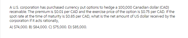 A U.S. corporation has purchased currency put options to hedge a 100,000 Canadian dollar (CAD)
receivable. The premium is $0.01 per CAD and the exercise price of the option is $0.75 per CAD. If the
spot rate at the time of maturity is $0.85 per CAD, what is the net amount of US dollar received by the
corporation if it acts rationally,
A) $74,000. B) $84,000. C) $75,000. D) $85,000.