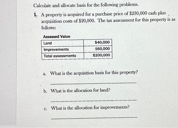 Calculate and allocate basis for the following problems.
1. A property is acquired for a purchase price of $230,000 cash plus
acquisition costs of $20,000. The tax assessment for this property is as
follows:
Assessed Value
Land
Improvements
Total assessments
$40,000
160,000
$200,000
a. What is the acquisition basis for this property?
b. What is the allocation for land?
c. What is the allocation for improvements?