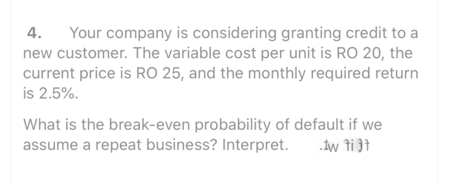 Your company is considering granting credit to a
new customer. The variable cost per unit is RO 20, the
current price is RO 25, and the monthly required return
is 2.5%.
4.
What is the break-even probability of default if we
assume a repeat business? Interpret.
.iw ti }t
