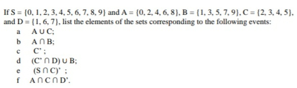 If S = (0, 1, 2, 3, 4, 5, 6, 7, 8, 9} and A = {(0, 2, 4, 6, 8), B = {1, 3, 5, 7, 9), C = {2, 3, 4, 5),
and D = {1, 6, 7}, list the elements of the sets corresponding to the following events:
a
AUC;
b ANB;
C';
d (C' N D) U B;
(SN C)' ;
f ANCND'.

