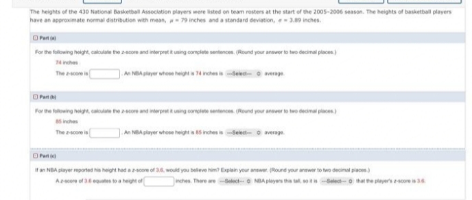 The heights of the 430 National Basketball Association players were listed on team rosters at the start of the 2005-2006 season. The heights of basketball players
have an approximate normal distribution with mean, - 79 inches and a standard deviation, e 3.89 inches.
O Part a
For the following hoight, calculate the z-score and interpret it using complete sentences. (Round your answer to hwo decimal places)
74 inches
The score is
).An NBA player whose height is 74 inches i olect- o average.
O Part (b)
For the folowing height, caloulate the 2-score and interpret itusing complete sentences. (Round your anower to two decimal places)
85 inches
An NBA player whose heignt is 5 inches is Select- o average.
The zscore is
O Part e)
If an NBA player reported his height had a zscore of 3.6. would you believe him? Explain your answer. (Round your answer to two decimal places.)
Acore of 3.6 equates to a height of
nches. There are-Select O NBA players this tal so itisSelect-o that the player's 2-core is 36
