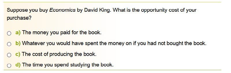 Suppose you buy Economics by David King. What is the opportunity cost of your
purchase?
O a) The money you paid for the book.
Ob) Whatever you would have spent the money on if you had not bought the book.
Oc) The cost of producing the book.
O d) The time you spend studying the book.