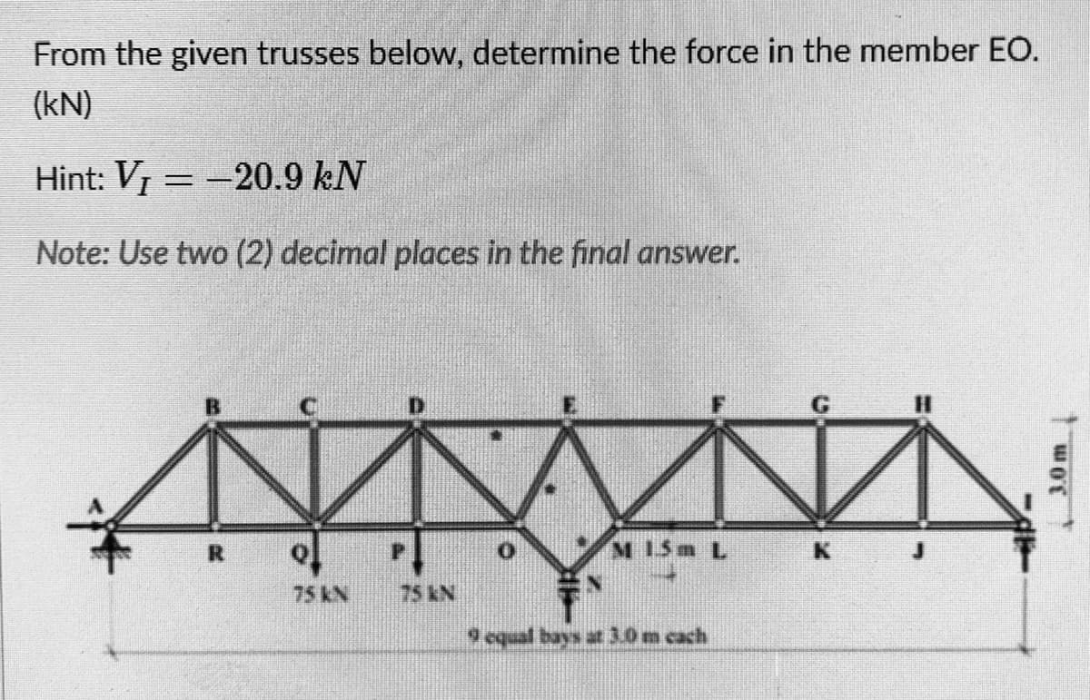 From the given trusses below, determine the force in the member EO.
(kN)
Hint: V =-20.9 kN
Note: Use two (2) decimal places in the final answer.
%3D
M 15m L
75KN
75KN
9 oqual bays at 3.0 m cach
