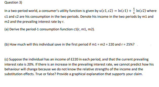 Question 3)
In a two-period world, a consumer's utility function is given by u(c1, c2) = ln(c1) + In(c2) where
c1 and c2 are his consumption in the two periods. Denote his income in the two periods by m1 and
m2 and the prevailing interest rate by r.
(a) Derive the period-1 consumption function c1(r, m1, m2).
(b) How much will this individual save in the first period if m1 = m2 = 220 and r = 25%?
(c) Suppose the individual has an income of £220 in each period, and that the current prevailing
interest rate is 20%. If there is an increase in the prevailing interest rate, we cannot predict how his
behaviour will change because we do not know the relative strengths of the income and the
substitution effects. True or false? Provide a graphical explanation that supports your claim.