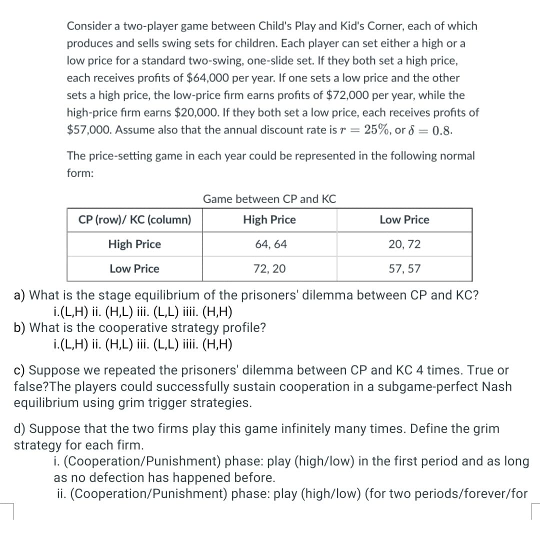 Consider a two-player game between Child's Play and Kid's Corner, each of which
produces and sells swing sets for children. Each player can set either a high or a
low price for a standard two-swing, one-slide set. If they both set a high price,
each receives profits of $64,000 per year. If one sets a low price and the other
sets a high price, the low-price firm earns profits of $72,000 per year, while the
high-price firm earns $20,000. If they both set a low price, each receives profits of
$57,000. Assume also that the annual discount rate is r = 25%, or 8 = 0.8.
The price-setting game in each year could be represented in the following normal
form:
CP (row)/ KC (column)
High Price
Low Price
Game between CP and KC
High Price
64, 64
72, 20
Low Price
20, 72
57, 57
a) What is the stage equilibrium of the prisoners' dilemma between CP and KC?
i.(L,H) ii. (H,L) iii. (L,L) iiii. (H,H)
b) What is the cooperative strategy profile?
i.(L,H) ii. (H,L) iii. (L,L) iiii. (H,H)
c) Suppose we repeated the prisoners' dilemma between CP and KC 4 times. True or
false? The players could successfully sustain cooperation in a subgame-perfect Nash
equilibrium using grim trigger strategies.
d) Suppose that the two firms play this game infinitely many times. Define the grim
strategy for each firm.
i. (Cooperation/Punishment) phase: play (high/low) in the first period and as long
as no defection has happened before.
ii. (Cooperation/Punishment) phase: play (high/low) (for two periods/forever/for