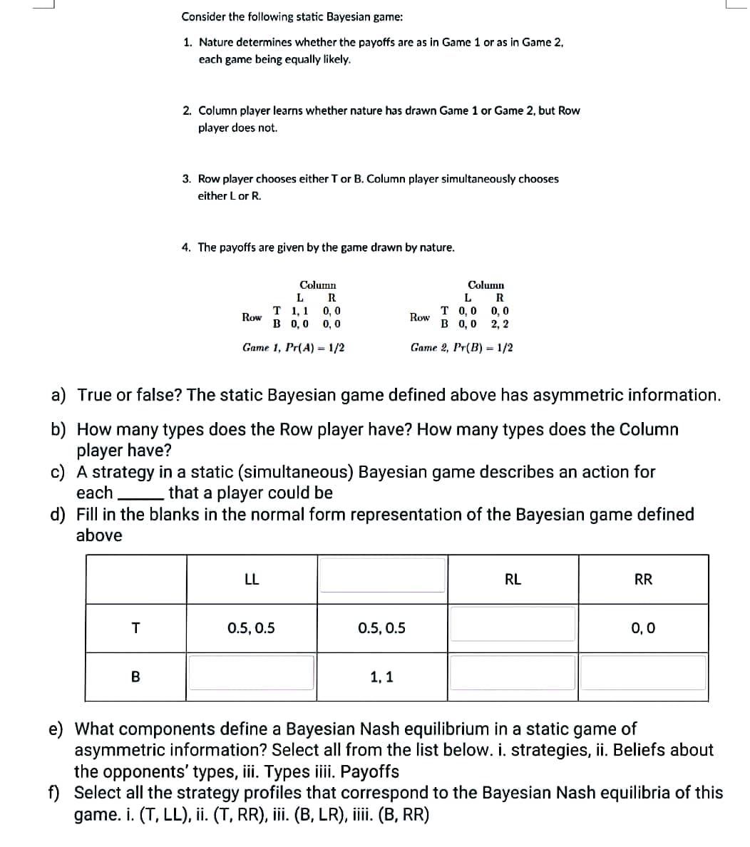 7
Consider the following static Bayesian game:
1. Nature determines whether the payoffs are as in Game 1 or as in Game 2,
each game being equally likely.
T
2. Column player learns whether nature has drawn Game 1 or Game 2, but Row
player does not.
B
3. Row player chooses either T or B. Column player simultaneously chooses
either L or R.
4. The payoffs are given by the game drawn by nature.
Column
L
R
T 1,1 0, 0
B 0,0 0,0
Game 1, Pr(A) = 1/2
Row
a) True or false? The static Bayesian game defined above has asymmetric information.
b) How many types does the Row player have? How many types does the Column
player have?
c) A strategy in a static (simultaneous) Bayesian game describes an action for
each
that a player could be
d) Fill in the blanks in the normal form representation of the Bayesian game defined
above
LL
0.5, 0.5
Column
L
R
T 0,0
0,0
B 0,0 2, 2
Game 2, Pr(B) = 1/2
0.5, 0.5
Row
1,1
RL
RR
0,0
J
e) What components define a Bayesian Nash equilibrium in a static game of
asymmetric information? Select all from the list below. i. strategies, ii. Beliefs about
the opponents' types, iii. Types iiii. Payoffs
f) Select all the strategy profiles that correspond to the Bayesian Nash equilibria of this
game. i. (T, LL), ii. (T, RR), iii. (B, LR), iiii. (B, RR)