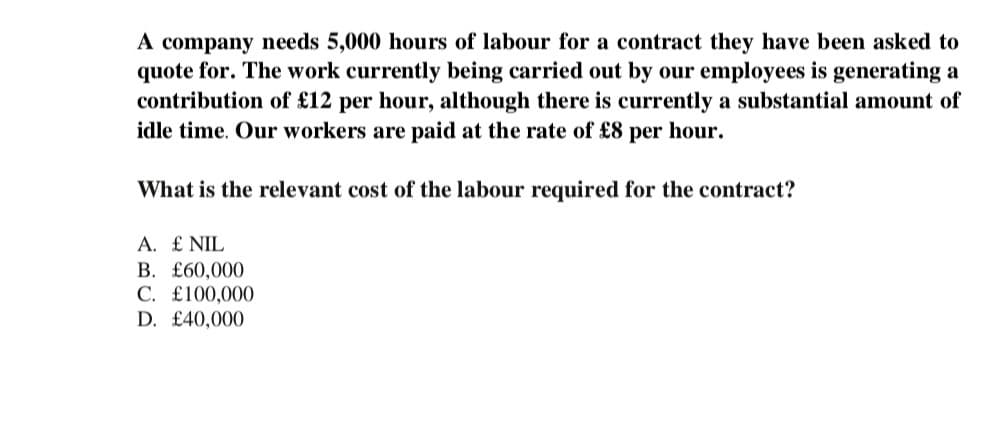 A company needs 5,000 hours of labour for a contract they have been asked to
quote for. The work currently being carried out by our employees is generating a
contribution of £12 per hour, although there is currently a substantial amount of
idle time. Our workers are paid at the rate of £8 per hour.
What is the relevant cost of the labour required for the contract?
A. £ NIL
B. £60,000
C. £100,000
D. £40,000