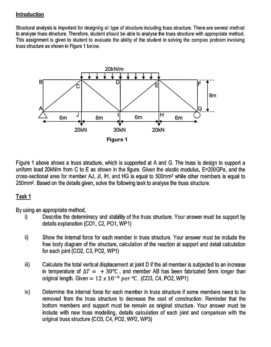 Introduction
Structural analysis is important for designing all type of structure including truss structure. There are several method
to analyse truss structure. Therefore, student should be able to analyse the truss structure with appropriate method.
This assignment is given to student to evaluate the ability of the student in solving the complex problem involving
truss structure as shown in Figure 1 below.
88)
B
001)
6m
iv)
J
By using an appropriate method,
i)
20KN
♥
6m
20kN/m
D
30KN
Figure 1
6m
H
Figure 1 above shows a truss structure, which is supported at A and G. The truss is design to support a
uniform load 20kN/m from C to E as shown in the figure. Given the elastic modulus, E=200GPa, and the
cross-sectional area for member AJ, JI, IH, and HG is equal to 500mm² while other members is equal to
250mm². Based on the details given, solve the following task to analyse the truss structure.
Task 1
20KN
6m
8m
Describe the determinacy and stability of the truss structure. Your answer must be support by
details explanation (CO1, C2, PO1, WP1)
Show the internal force for each member in truss structure. Your answer must be include the
free body diagram of the structure, calculation of the reaction at support and detail calculation
for each joint (CO2, C3, PO2, WP1)
Calculate the total vertical displacement at joint D if the all member is subjected to an increase
in temperature of AT = +30°C, and member AB has been fabricated 5mm longer than
original length. Given = 12 x 10-6 per °C. (CO3, C4, PO2, WP1)
Determine the internal force for each member in truss structure if some members need to be
removed from the truss structure to decrease the cost of construction. Reminder that the
bottom members and support must be remain as original structure. Your answer must be
include with new truss modelling, details calculation of each joint and comparison with the
original truss structure (CO3, C4, PO2, WP2, WP3)