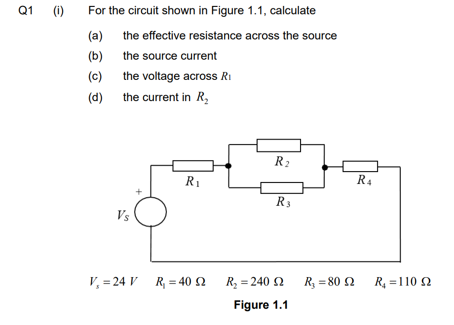 Q1
(i)
For the circuit shown in Figure 1.1, calculate
(a)
the effective resistance across the source
(b)
the source current
(c)
the voltage across R₁
(d)
the current in R₂
Vs
+
V₂ = 24 V
S
R₁
R₁ = 40 92
R2
R 3
R, = 240 Ω
Figure 1.1
R₂ = 80 Q
R₁
R₁ = 110 Q