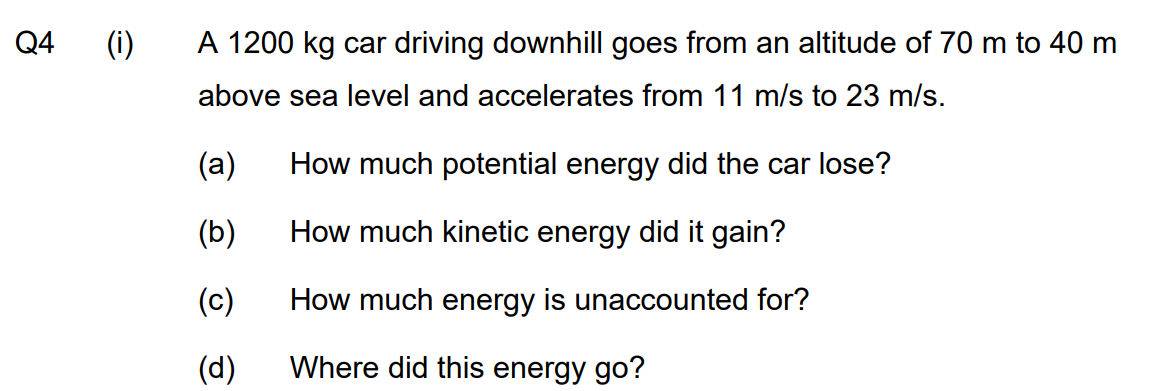Q4
(i)
A 1200 kg car driving downhill goes from an altitude of 70 m to 40 m
above sea level and accelerates from 11 m/s to 23 m/s.
(a)
(b)
(c)
(d)
How much potential energy did the car lose?
How much kinetic energy did it gain?
How much energy is unaccounted for?
Where did this energy go?