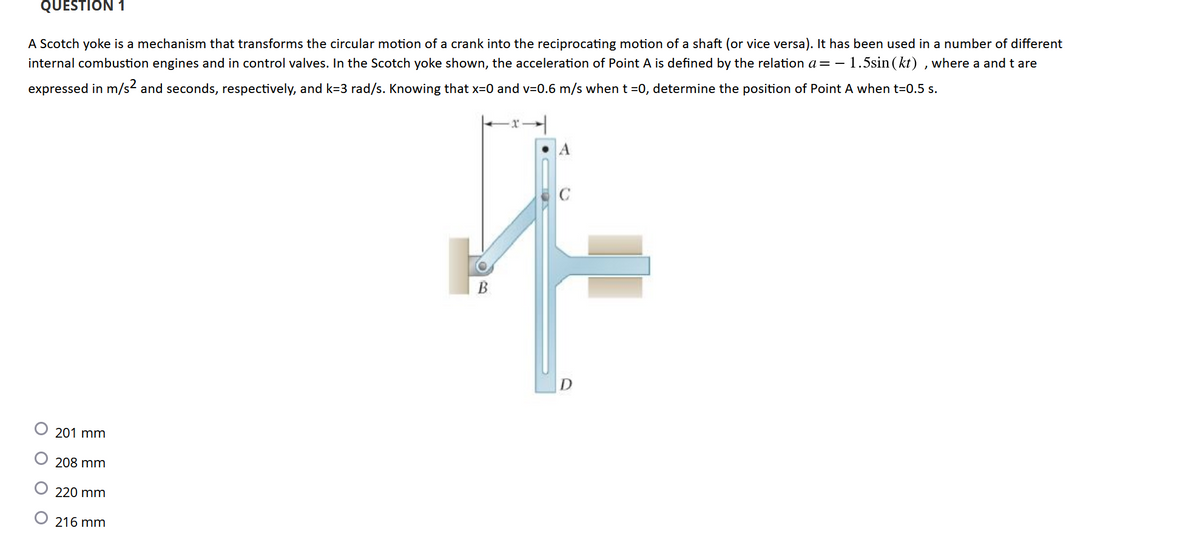 QUESTION 1
A Scotch yoke is a mechanism that transforms the circular motion of a crank into the reciprocating motion of a shaft (or vice versa). It has been used in a number of different
internal combustion engines and in control valves. In the Scotch yoke shown, the acceleration of Point A is defined by the relation a = - 1.5sin (kt), where a and t are
expressed in m/s² and seconds, respectively, and k=3 rad/s. Knowing that x=0 and v=0.6 m/s when t=0, determine the position of Point A when t=0.5 s.
201 mm
208 mm
220 mm
216 mm
|:
A
fi
B
D