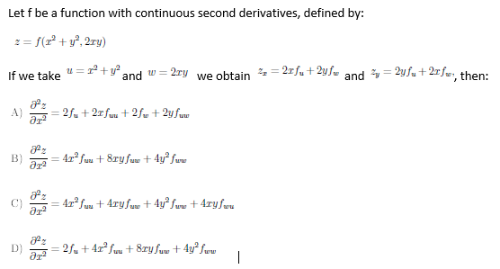 Let f be a function with continuous second derivatives, defined by:
2 = f(2° + y°, 2ry)
If we take
u =2+y and w=
2ry we obtain % = 2rfu +2yfw and y = 2y fu + 2r fw, then:
A)
= 2fu + 2r fuu + 2fw + 2y fuw
B)
4x fuu + 8ry fuw + 4y² fww
%3D
4x fau + 4ry fuw + 4y° Sww + 4ryfwu
D)
2fu + 4x? fuu + 8ry fuw + 4y fww
