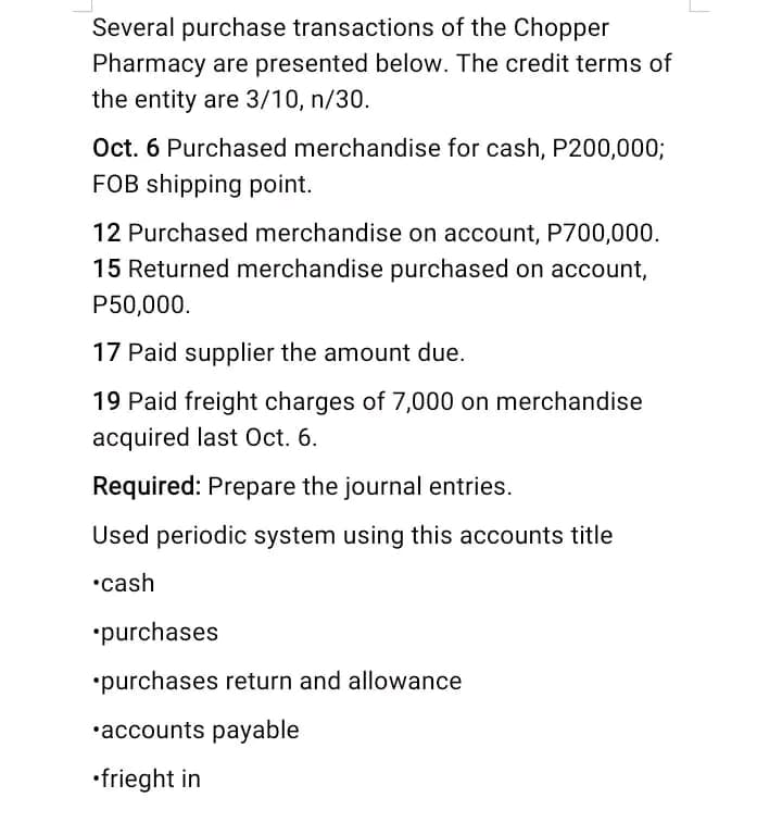 Several purchase transactions of the Chopper
Pharmacy are presented below. The credit terms of
the entity are 3/10, n/30.
Oct. 6 Purchased merchandise for cash, P200,000;
FOB shipping point.
12 Purchased merchandise on account, P700,000.
15 Returned merchandise purchased on account,
P50,000.
17 Paid supplier the amount due.
19 Paid freight charges of 7,000 on merchandise
acquired last Oct. 6.
Required: Prepare the journal entries.
Used periodic system using this accounts title
•cash
•purchases
*purchases return and allowance
•accounts payable
•frieght in
