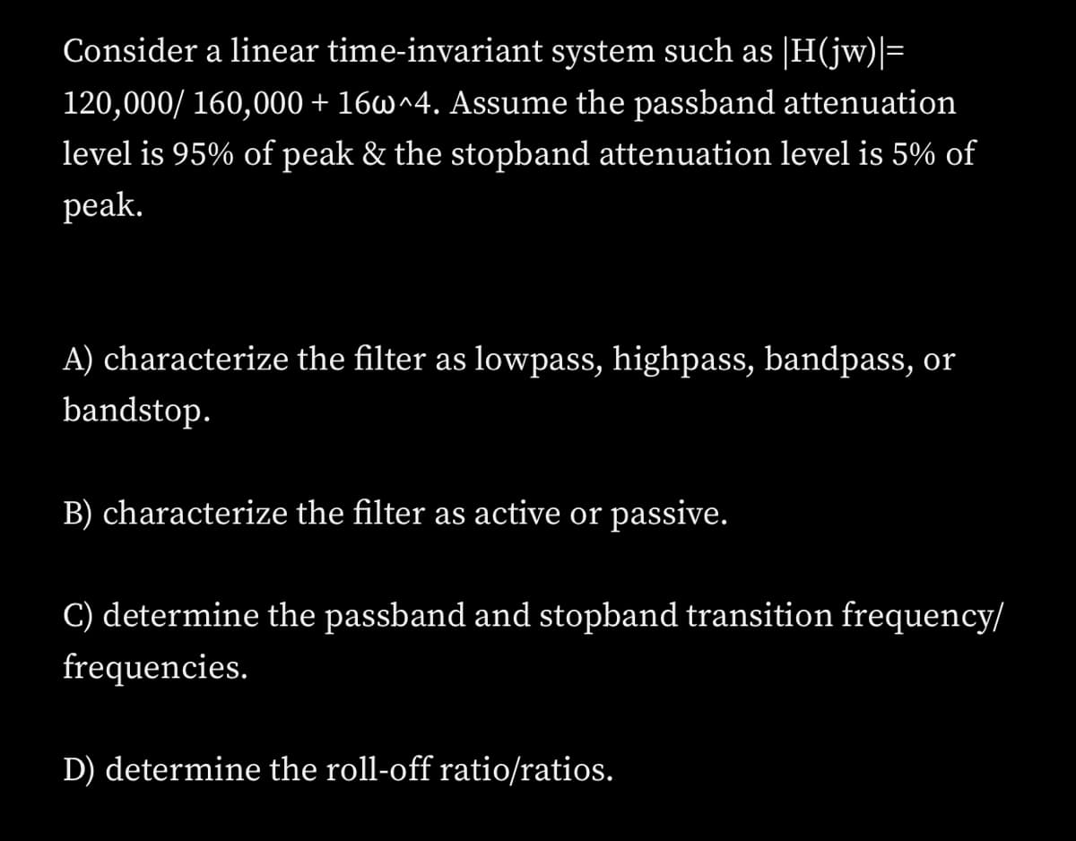 Consider a linear time-invariant system such as [H(jw)|=
120,000/ 160,000 + 16w^4. Assume the passband attenuation
level is 95% of peak & the stopband attenuation level is 5% of
peak.
A) characterize the filter as lowpass, highpass, bandpass, or
bandstop.
B) characterize the filter as active or passive.
C) determine the passband and stopband transition frequency/
frequencies.
D) determine the roll-off ratio/ratios.
