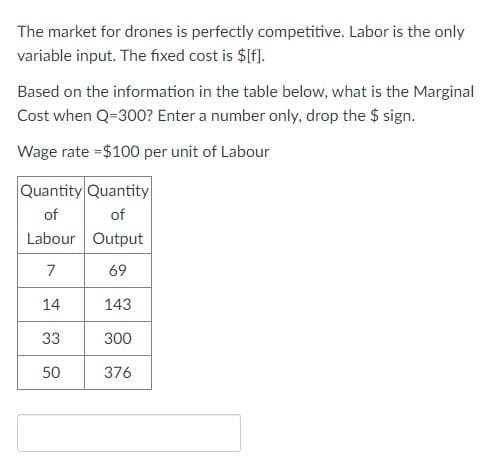 The market for drones is perfectly competitive. Labor is the only
variable input. The fixed cost is $f].
Based on the information in the table below, what is the Marginal
Cost when Q=300? Enter a number only, drop the $ sign.
Wage rate =$100 per unit of Labour
Quantity Quantity
of
of
Labour Output
7
69
14
143
33
300
50
376

