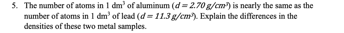 5. The number of atoms in 1 dm³ of aluminum (d = 2.70 g/cm³) is nearly the same as the
number of atoms in 1 dm³ of lead (d = 11.3 g/cm³). Explain the differences in the
densities of these two metal samples.