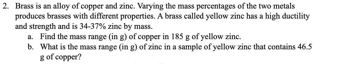 2. Brass is an alloy of copper and zinc. Varying the mass percentages of the two metals
produces brasses with different properties. A brass called yellow zinc has a high ductility
and strength and is 34-37% zinc by mass.
a. Find the mass range (in g) of copper in 185 g of yellow zinc.
b.
What is the mass range (in g) of zinc in a sample of yellow zinc that contains 46.5
g of copper?