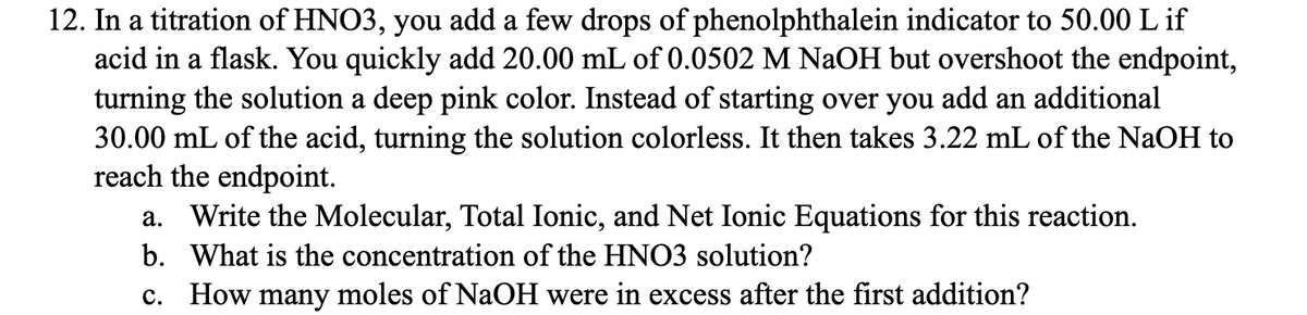 12. In a titration of HNO3, you add a few drops of phenolphthalein indicator to 50.00 L if
acid in a flask. You quickly add 20.00 mL of 0.0502 M NaOH but overshoot the endpoint,
turning the solution a deep pink color. Instead of starting over you add an additional
30.00 mL of the acid, turning the solution colorless. It then takes 3.22 mL of the NaOH to
reach the endpoint.
a. Write the Molecular, Total Ionic, and Net Ionic Equations for this reaction.
b. What is the concentration of the HNO3 solution?
c. How many moles of NaOH were in excess after the first addition?