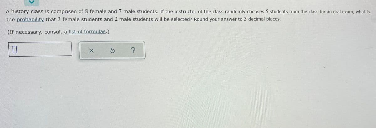 A history class is comprised of 8 female and 7 male students. If the instructor of the class randomly chooses 5 students from the class for an oral exam, what is
the probability that 3 female students and 2 male students will be selected? Round your answer to 3 decimal places.
(If necessary, consult a list of formulas.)
?
