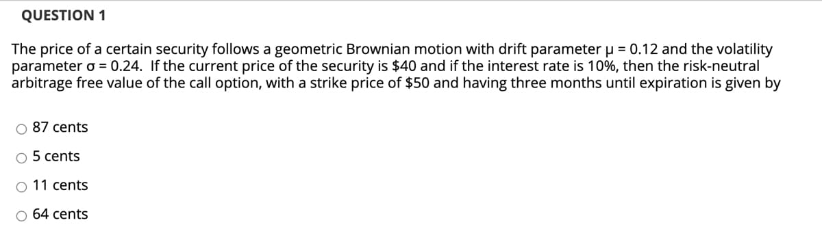 QUESTION 1
The price of a certain security follows a geometric Brownian motion with drift parameter u = 0.12 and the volatility
parameter o = 0.24. If the current price of the security is $40 and if the interest rate is 10%, then the risk-neutral
arbitrage free value of the call option, with a strike price of $50 and having three months until expiration is given by
O 87 cents
O 5 cents
O 11 cents
O 64 cents
