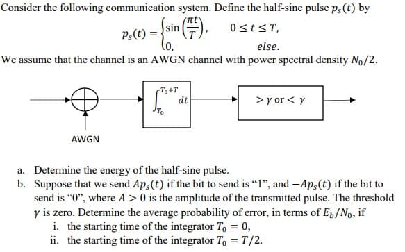 Consider the following communication system. Define the half-sine pulse ps (t) by
0≤t≤T,
else.
We assume that the channel is an AWGN channel with power spectral density No/2.
AWGN
Ps(t) =
sin
To+T
To
dt
> y or < y
a. Determine the energy of the half-sine pulse.
b. Suppose that we send Aps (t) if the bit to send is "1", and -Aps(t) if the bit to
send is "0", where A> 0 is the amplitude of the transmitted pulse. The threshold
y is zero. Determine the average probability of error, in terms of Eb/No, if
i. the starting time of the integrator To = 0,
ii. the starting time of the integrator To = T/2.