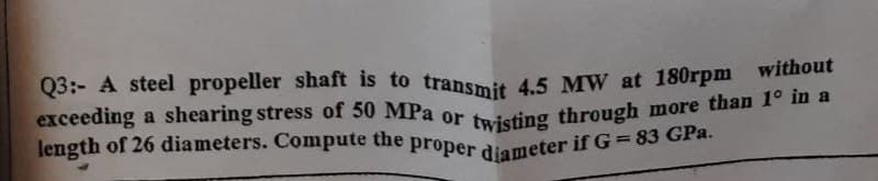 Q3:- A steel propeller shaft is to transmit 4.5 MW at 180rpm without
exceeding a shearing stress of 50 MPa or twisting through more than 1° in a
length of 26 diameters. Compute the proper diameter if G=83 GPa.