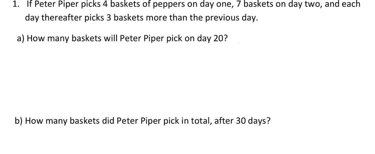 1. If Peter Piper picks 4 baskets of peppers on day one, 7 baskets on day two, and each
day thereafter picks 3 baskets more than the previous day.
a) How many baskets will Peter Piper pick on day 20?
b) How many baskets did Peter Piper pick in total, after 30 days?