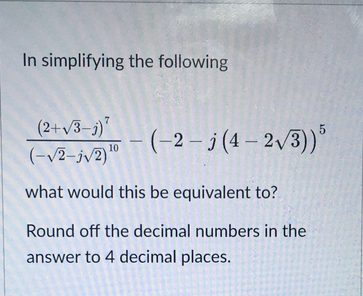 In simplifying the following
7
(2+/3–j)"
(-2– j (4 – 2/3)
10
(-/2-jv2)
what would this be equivalent to?
Round off the decimal numbers in the
answer to 4 decimal places.
