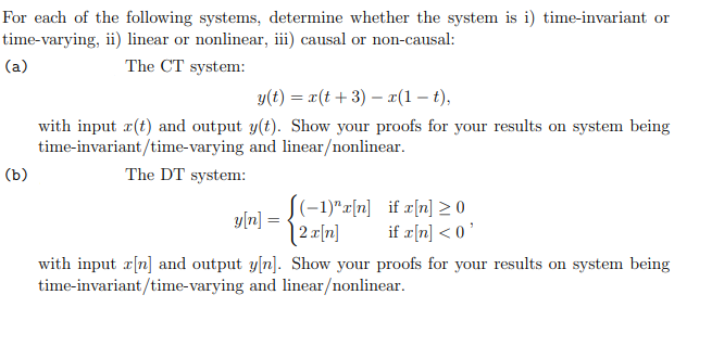 For each of the following systems, determine whether the system is i) time-invariant or
time-varying, ii) linear or nonlinear, iii) causal or non-causal:
(a)
The CT system:
(b)
y(t) = x(t+3)x(1 – t),
with input r(t) and output y(t). Show your proofs for your results on system being
time-invariant/time-varying and linear/nonlinear.
The DT system:
y[n] =
=
[(-1)^x[n]
[2x[n]
if x[n] ≥ 0
if x[n] < 0¹
with input a[n] and output y[n]. Show your proofs for your results on system being
time-invariant/time-varying and linear/nonlinear.