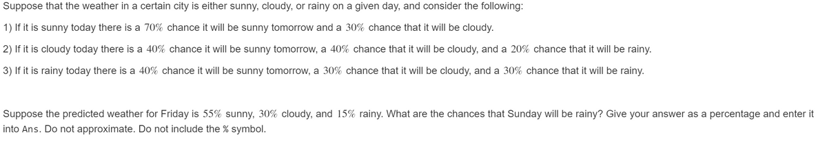 Suppose that the weather in a certain city is either sunny, cloudy, or rainy on a given day, and consider the following:
1) If it is sunny today there is a 70% chance it will be sunny tomorrow and a 30% chance that it will be cloudy.
2) If it is cloudy today there is a 40% chance it will be sunny tomorrow, a 40% chance that it will be cloudy, and a 20% chance that it will be rainy.
3) If it is rainy today there is a 40% chance it will be sunny tomorrow,
30% chance that it will be cloudy, and a 30% chance that it will be rainy.
Suppose the predicted weather for Friday is 55% sunny, 30% cloudy, and 15% rainy. What are the chances that Sunday will be rainy? Give your answer as a percentage and enter it
into Ans. Do not approximate. Do not include the % symbol.
