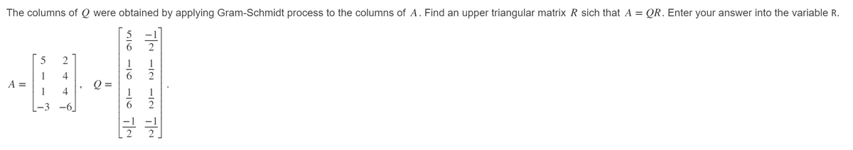 The columns of Q were obtained by applying Gram-Schmidt process to the columns of A. Find an upper triangular matrix R sich that A = QR. Enter your answer into the variable R.
4
~26화
A =
Q :
1 4
2
블
S216
블
2