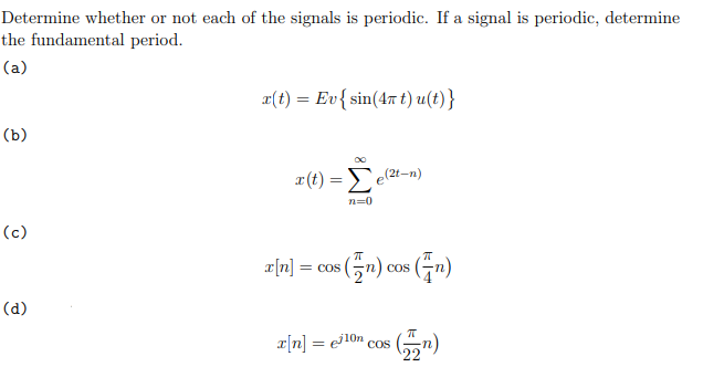 Determine whether or not each of the signals is periodic. If a signal is periodic, determine
the fundamental period.
(a)
(b)
(c)
(d)
x(t) = Ev { sin(4π t) u(t)}
x(t) = e(²t-n)
x[n] =
n=0
= cos
os (n) cos (n)
x[n]cos (n)
=
COS