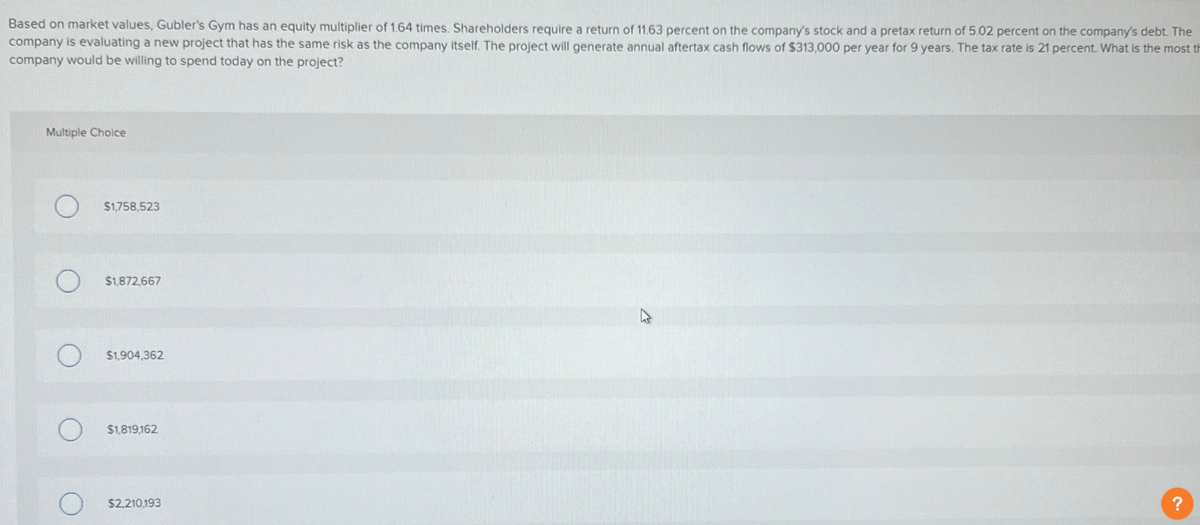 Based on market values, Gubler's Gym has an equity multiplier of 1.64 times. Shareholders require a return of 11.63 percent on the company's stock and a pretax return of 5.02 percent on the company's debt. The
company is evaluating a new project that has the same risk as the company itself. The project will generate annual aftertax cash flows of $313,000 per year for 9 years. The tax rate is 21 percent. What is the most th
company would be willing to spend today on the project?
Multiple Choice
O
$1,758,523
$1,872,667
$1,904,362
$1,819,162
O
$2,210,193
?