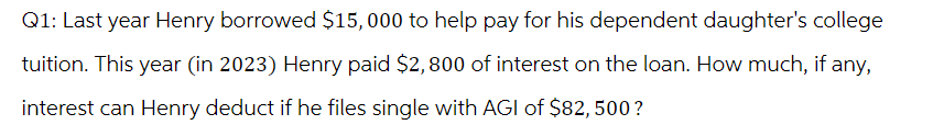 Q1: Last year Henry borrowed $15,000 to help pay for his dependent daughter's college
tuition. This year (in 2023) Henry paid $2,800 of interest on the loan. How much, if any,
interest can Henry deduct if he files single with AGI of $82, 500?