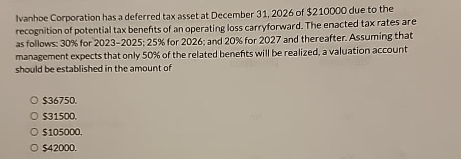 Ivanhoe Corporation has a deferred tax asset at December 31, 2026 of $210000 due to the
recognition of potential tax benefits of an operating loss carryforward. The enacted tax rates are
as follows: 30% for 2023-2025; 25% for 2026; and 20% for 2027 and thereafter. Assuming that
management expects that only 50% of the related benefits will be realized, a valuation account
should be established in the amount of
O $36750.
O $31500.
O $105000.
O $42000.
of