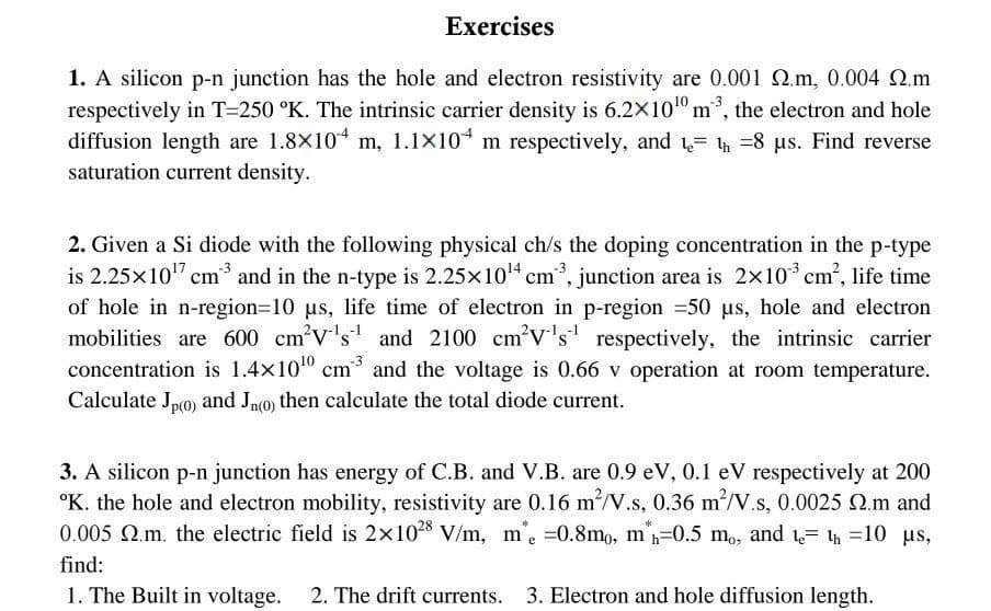 Exercises
1. A silicon p-n junction has the hole and electron resistivity are 0.001 .m, 0.004 .m
respectively in T-250 °K. The intrinsic carrier density is 6.2×10¹0 m³, the electron and hole
diffusion length are 1.8×104 m, 1.1×104 m respectively, and th=8 µs. Find reverse
saturation current density.
2. Given a Si diode with the following physical ch/s the doping concentration in the p-type
is 2.25×10¹7 cm³ and in the n-type is 2.25×10¹4 cm³, junction area is 2×10³ cm², life time
of hole in n-region=10 µs, life time of electron in p-region =50 µs, hole and electron
mobilities are 600 cm³V's¹ and 2100 cm²V¹s¹ respectively, the intrinsic carrier
concentration is 1.4x100 cm³ and the voltage is 0.66 v operation at room temperature.
Calculate Jp(0) and Jn(0) then calculate the total diode current.
3. A silicon p-n junction has energy of C.B. and V.B. are 0.9 eV, 0.1 eV respectively at 200
K. the hole and electron mobility, resistivity are 0.16 m²/V.s, 0.36 m²/V.s, 0.0025 92.m and
0.005 2.m. the electric field is 2x1028 V/m, me =0.8mo, m'h=0.5 mo, and t= th=10 μs,
find:
1. The Built in voltage. 2. The drift currents. 3. Electron and hole diffusion length.