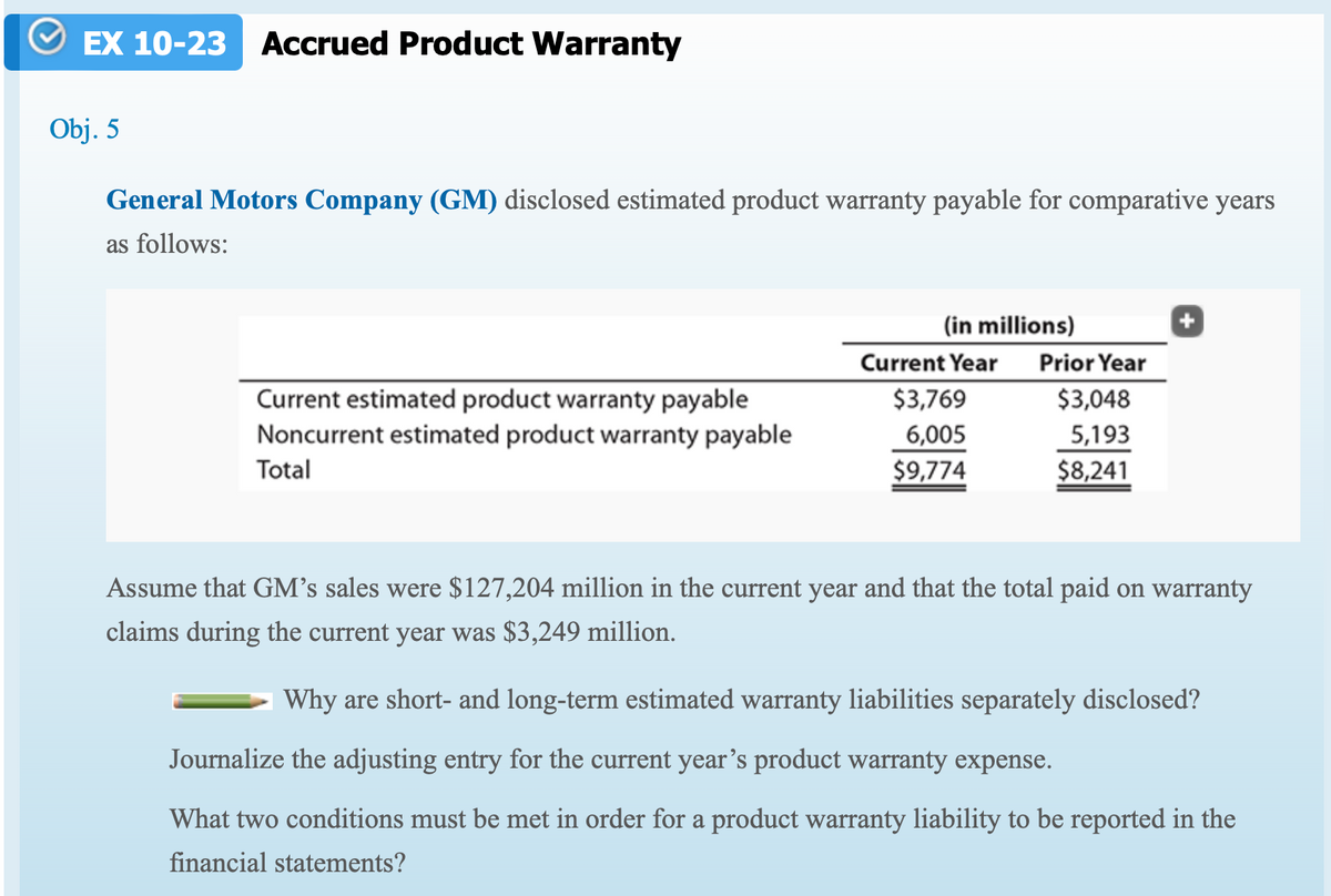 EX 10-23 Accrued Product Warranty
Obj. 5
General Motors Company (GM) disclosed estimated product warranty payable for comparative years
as follows:
(in millions)
Current Year
Prior Year
Current estimated product warranty payable
Noncurrent estimated product warranty payable
Total
$3,769
$3,048
6,005
5,193
$9,774
$8,241
Assume that GM's sales were $127,204 million in the current year and that the total paid on warranty
claims during the current year was $3,249 million.
Why are short- and long-term estimated warranty liabilities separately disclosed?
Journalize the adjusting entry for the current year's product warranty expense.
What two conditions must be met in order for a product warranty liability to be reported in the
financial statements?