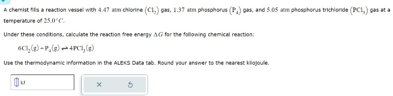 A chemist fills a reaction vessel with 4.47 atm chlorine (C1₂) gas, 1.37 atm phosphorus (P₁) gas, and 5.05 atm phosphorus trichloride (PCI,) gas at a
temperature of 25.0°C.
Under these conditions, calculate the reaction free energy AG for the following chemical reaction:
6Cl₂(g) +P4 (g)
4PCI, (g)
Use the thermodynamic information in the ALEKS Data tab. Round your answer to the nearest kilojoule.
X